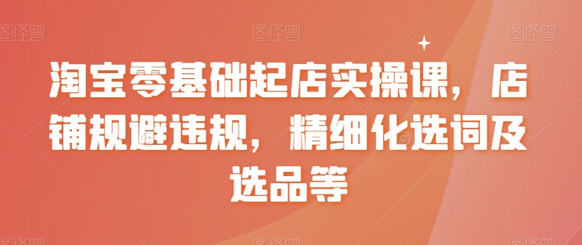 淘宝零基础起店实操课，店铺规避违规，精细化选词及选品等-网站游戏源码-黑科技工具分享-www.0592tk.cn-厦门腾空互联