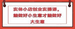 实体小店创业实操课，能做好小生意才能做好大生意-网站游戏源码-黑科技工具分享-www.0592tk.cn-厦门腾空互联