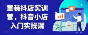 童装抖店实训营,抖音小店入门实操课-网站游戏源码-黑科技工具分享-www.0592tk.cn-厦门腾空互联