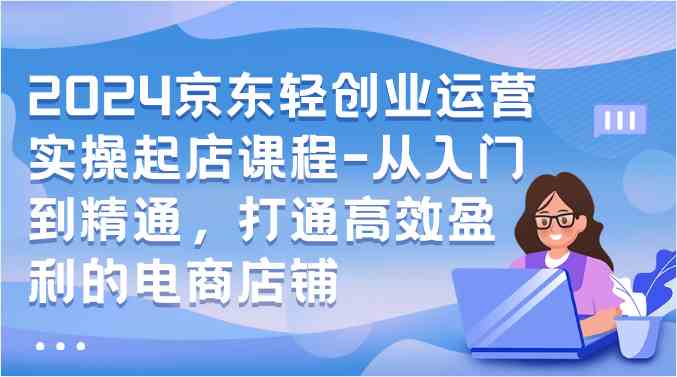 2024京东轻创业运营实操起店课程-从入门到精通，打通高效盈利的电商店铺-网站游戏源码-黑科技工具分享-www.0592tk.cn-厦门腾空互联