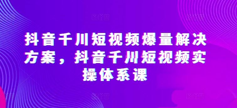 抖音千川短视频爆量解决方案，抖音千川短视频实操体系课-厦门腾空互联厦门腾空互联