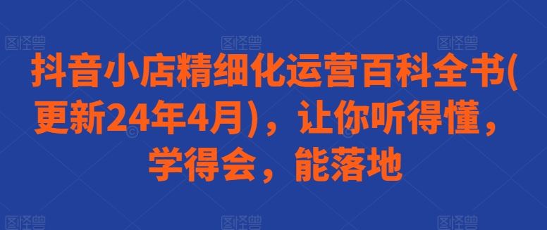 抖音小店精细化运营百科全书(更新24年4月)，让你听得懂，学得会，能落地-网站游戏源码-黑科技工具分享-www.0592tk.cn-厦门腾空互联