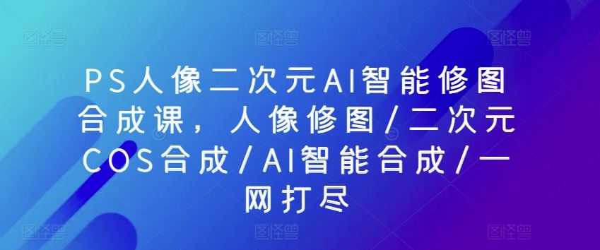PS人像二次元AI智能修图合成课，人像修图/二次元COS合成/AI智能合成/一网打尽-网站游戏源码-黑科技工具分享-www.0592tk.cn-厦门腾空互联