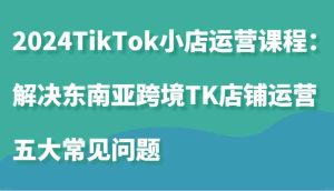 2024TikTok小店运营课程：解决东南亚跨境TK店铺运营五大常见问题-网站游戏源码-黑科技工具分享-www.0592tk.cn-厦门腾空互联