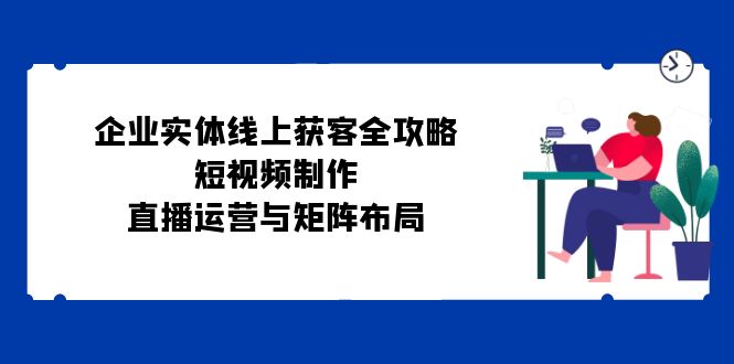 （12966期）企业实体线上获客全攻略：短视频制作、直播运营与矩阵布局-网站游戏源码-黑科技工具分享-www.0592tk.cn-厦门腾空互联