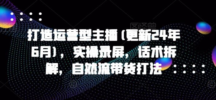 打造运营型主播(更新24年10月)，实操录屏，话术拆解，自然流带货打法-网站游戏源码-黑科技工具分享-www.0592tk.cn-厦门腾空互联