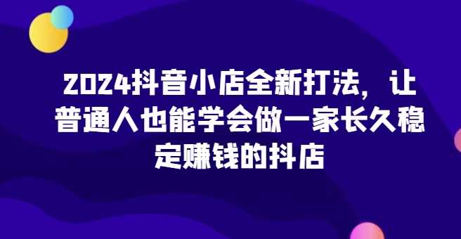 2024抖音小店全新打法，让普通人也能学会做一家长久稳定赚钱的抖店（更新）-网站游戏源码-黑科技工具分享-www.0592tk.cn-厦门腾空互联